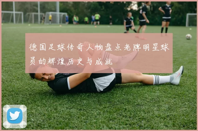 德国足球传奇人物盘点老牌明星球员的辉煌历史与成就