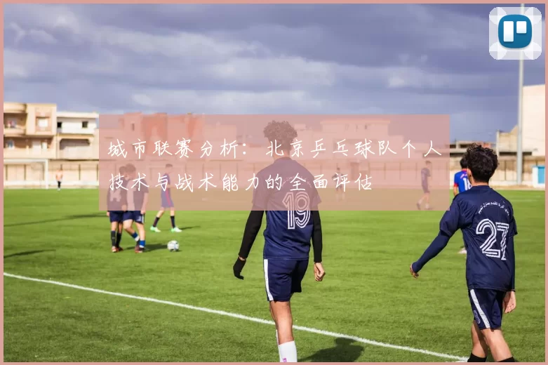 城市联赛分析：北京乒乓球队个人技术与战术能力的全面评估