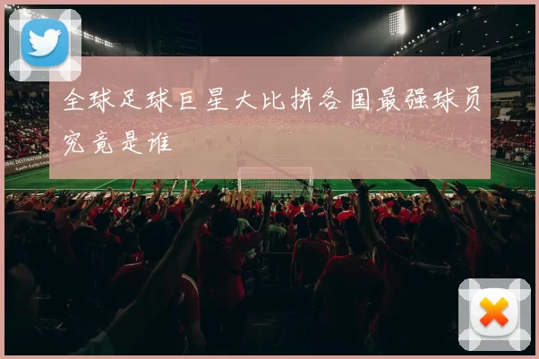 全球足球巨星大比拼各国最强球员究竟是谁
