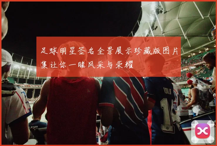 足球明星签名全景展示珍藏版图片集让你一睹风采与荣耀