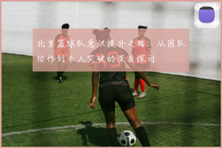 北京篮球队意识提升之路：从团队协作到个人突破的深度探讨