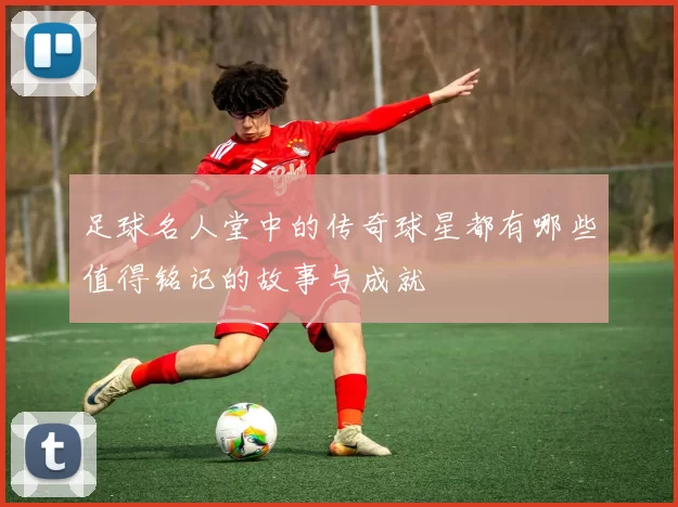 足球名人堂中的传奇球星都有哪些值得铭记的故事与成就
