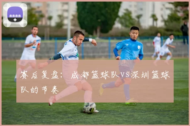 赛后复盘：成都篮球队vs深圳篮球队的节奏