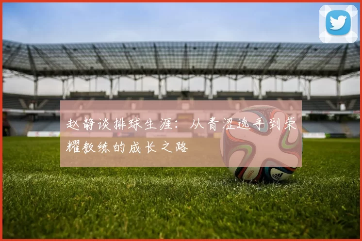 赵静谈排球生涯：从青涩选手到荣耀教练的成长之路