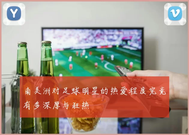 南美洲对足球明星的热爱程度究竟有多深厚与狂热