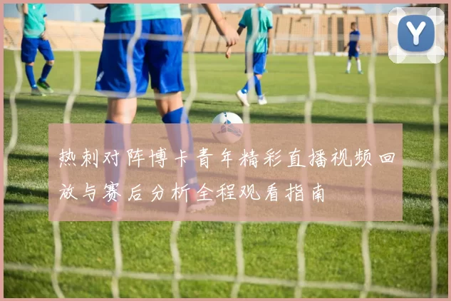 热刺对阵博卡青年精彩直播视频回放与赛后分析全程观看指南