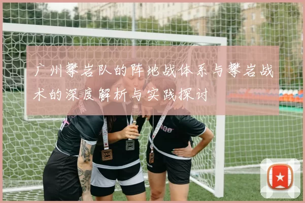 广州攀岩队的阵地战体系与攀岩战术的深度解析与实践探讨