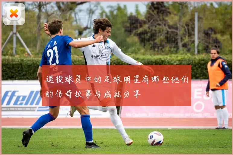 退役球员中的足球明星有哪些他们的传奇故事与成就分享