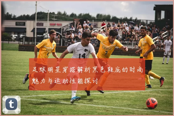 足球明星穿搭解析黑色鞋底的时尚魅力与运动性能探讨