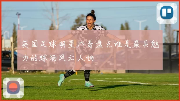 英国足球明星帅哥盘点谁是最具魅力的球场风云人物