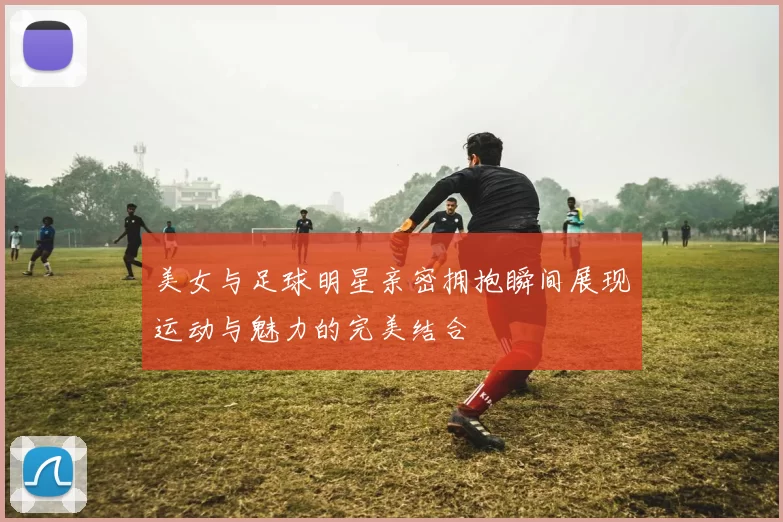 美女与足球明星亲密拥抱瞬间展现运动与魅力的完美结合