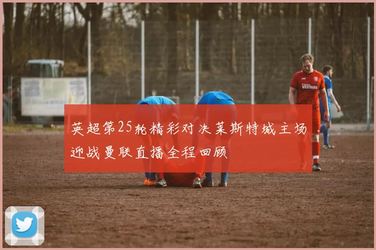 英超第25轮精彩对决莱斯特城主场迎战曼联直播全程回顾