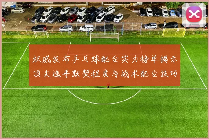 权威发布乒乓球配合实力榜单揭示顶尖选手默契程度与战术配合技巧