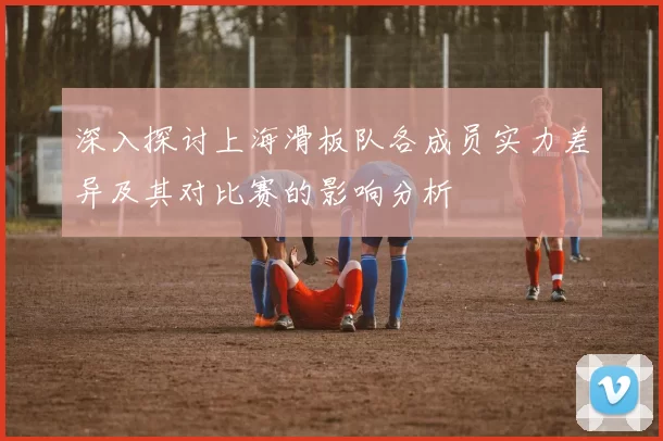 深入探讨上海滑板队各成员实力差异及其对比赛的影响分析