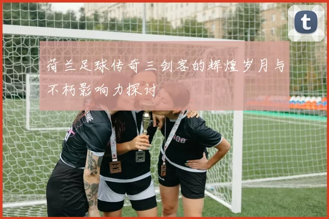 荷兰足球传奇三剑客的辉煌岁月与不朽影响力探讨