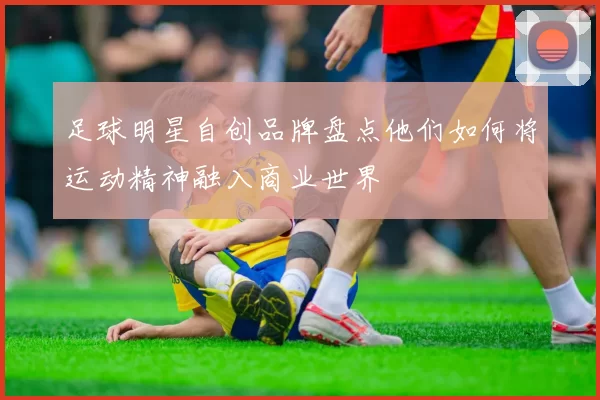 足球明星自创品牌盘点他们如何将运动精神融入商业世界