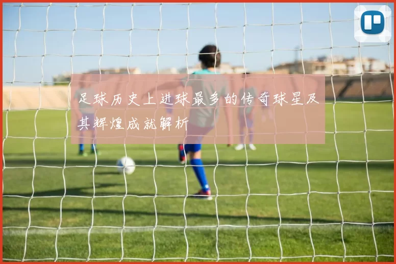 足球历史上进球最多的传奇球星及其辉煌成就解析