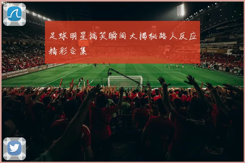 足球明星搞笑瞬间大揭秘路人反应精彩合集