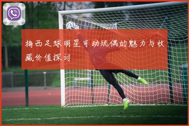 梅西足球明星可动玩偶的魅力与收藏价值探讨