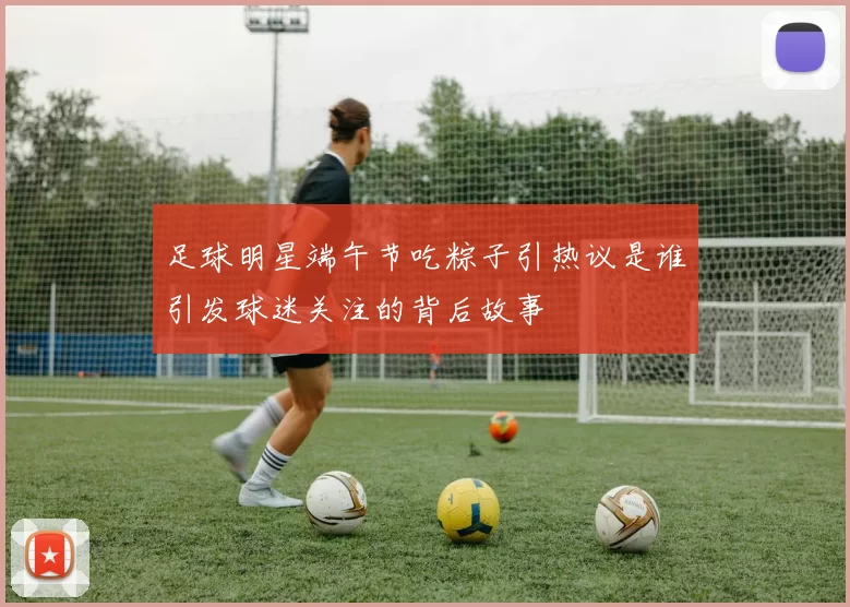 足球明星端午节吃粽子引热议是谁引发球迷关注的背后故事